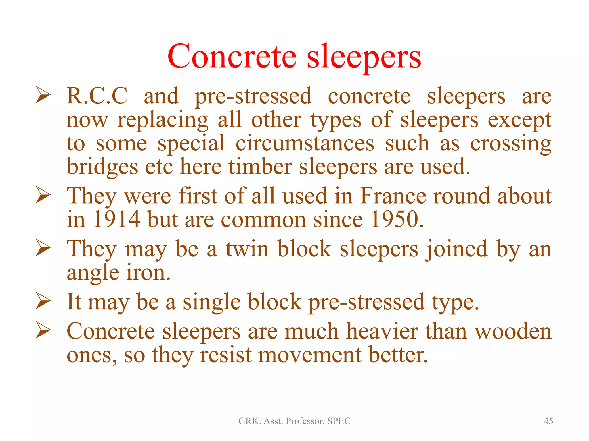 Concrete sleepers
 R.C.C and pre-stressed concrete sleepers are
now replacing all other types of sleepers except
to some special circumstances such as crossing
bridges etc here timber sleepers are used.
 They were first of all used in France round about
in 1914 but are common since 1950.
 They may be a twin block sleepers joined by an
angle iron.
 It may be a single block pre-stressed type.
 Concrete sleepers are much heavier than wooden
ones, so they resist movement better.
45GRK, Asst. Professor, SPEC
 