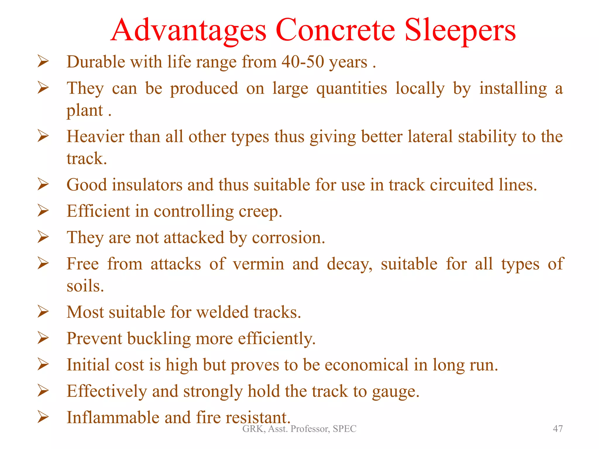 Advantages Concrete Sleepers
 Durable with life range from 40-50 years .
 They can be produced on large quantities locally by installing a
plant .
 Heavier than all other types thus giving better lateral stability to the
track.
 Good insulators and thus suitable for use in track circuited lines.
 Efficient in controlling creep.
 They are not attacked by corrosion.
 Free from attacks of vermin and decay, suitable for all types of
soils.
 Most suitable for welded tracks.
 Prevent buckling more efficiently.
 Initial cost is high but proves to be economical in long run.
 Effectively and strongly hold the track to gauge.
 Inflammable and fire resistant. 47GRK, Asst. Professor, SPEC
 