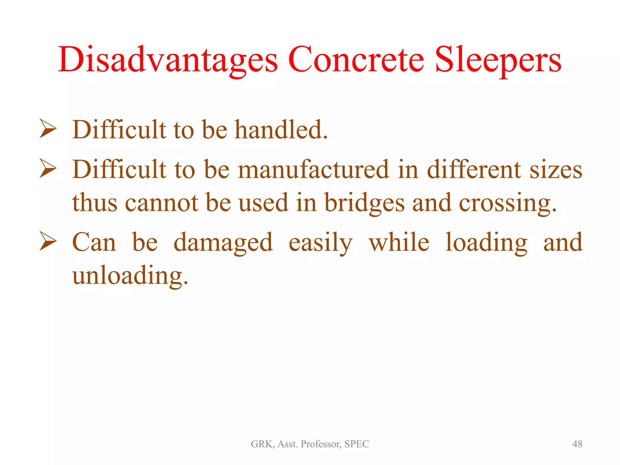 Disadvantages Concrete Sleepers
 Difficult to be handled.
 Difficult to be manufactured in different sizes
thus cannot be used in bridges and crossing.
 Can be damaged easily while loading and
unloading.
48GRK, Asst. Professor, SPEC
 