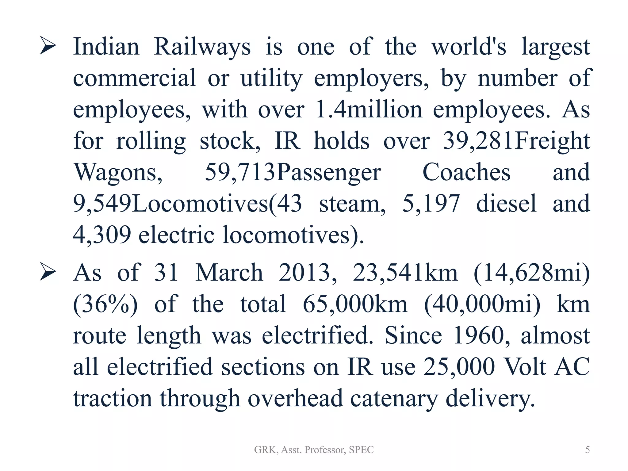  Indian Railways is one of the world's largest
commercial or utility employers, by number of
employees, with over 1.4million employees. As
for rolling stock, IR holds over 39,281Freight
Wagons, 59,713Passenger Coaches and
9,549Locomotives(43 steam, 5,197 diesel and
4,309 electric locomotives).
 As of 31 March 2013, 23,541km (14,628mi)
(36%) of the total 65,000km (40,000mi) km
route length was electrified. Since 1960, almost
all electrified sections on IR use 25,000 Volt AC
traction through overhead catenary delivery.
5GRK, Asst. Professor, SPEC
 