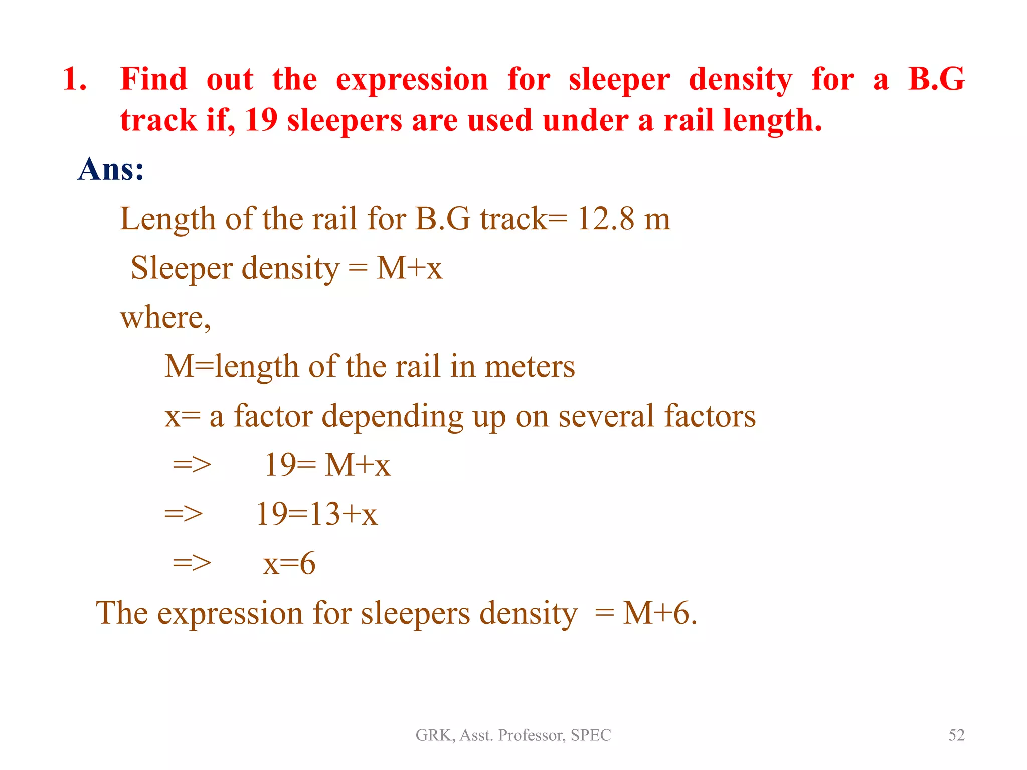 1. Find out the expression for sleeper density for a B.G
track if, 19 sleepers are used under a rail length.
Ans:
Length of the rail for B.G track= 12.8 m
Sleeper density = M+x
where,
M=length of the rail in meters
x= a factor depending up on several factors
=> 19= M+x
=> 19=13+x
=> x=6
The expression for sleepers density = M+6.
52GRK, Asst. Professor, SPEC
 
