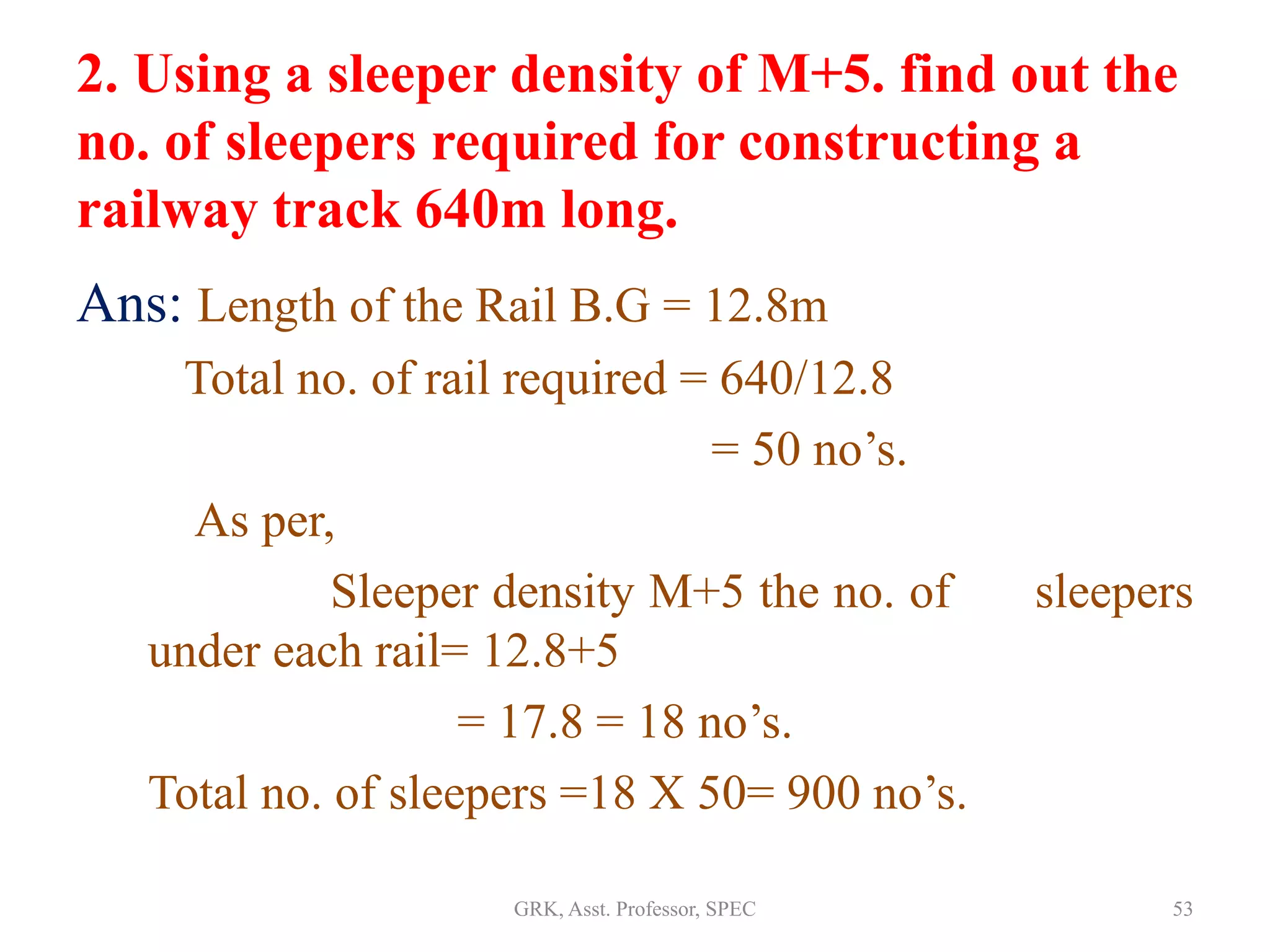 2. Using a sleeper density of M+5. find out the
no. of sleepers required for constructing a
railway track 640m long.
Ans: Length of the Rail B.G = 12.8m
Total no. of rail required = 640/12.8
= 50 no’s.
As per,
Sleeper density M+5 the no. of sleepers
under each rail= 12.8+5
= 17.8 = 18 no’s.
Total no. of sleepers =18 X 50= 900 no’s.
53GRK, Asst. Professor, SPEC
 