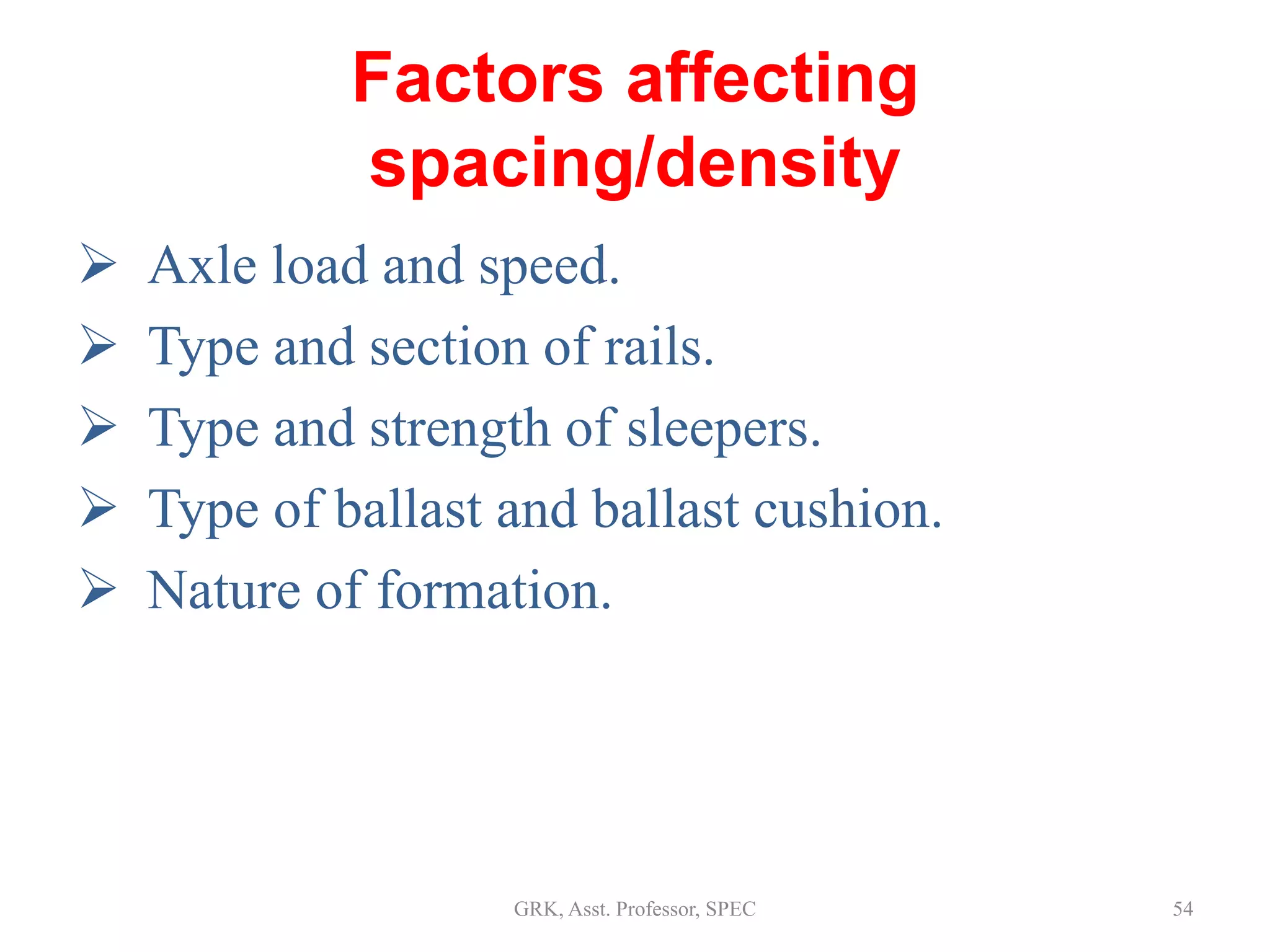 Factors affecting
spacing/density
 Axle load and speed.
 Type and section of rails.
 Type and strength of sleepers.
 Type of ballast and ballast cushion.
 Nature of formation.
54GRK, Asst. Professor, SPEC
 