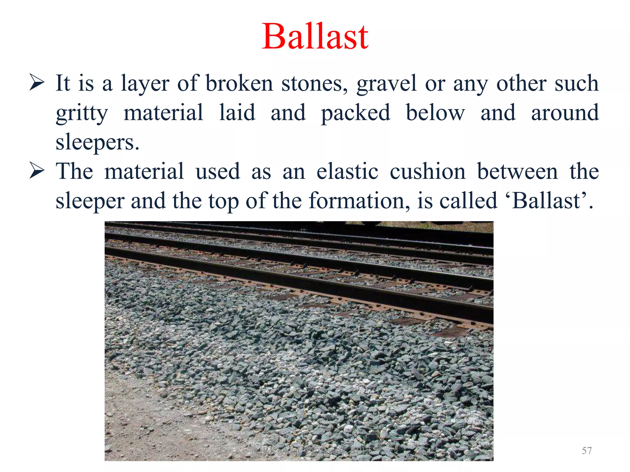 Ballast
 It is a layer of broken stones, gravel or any other such
gritty material laid and packed below and around
sleepers.
 The material used as an elastic cushion between the
sleeper and the top of the formation, is called ‘Ballast’.
57GRK, Asst. Professor, SPEC
 