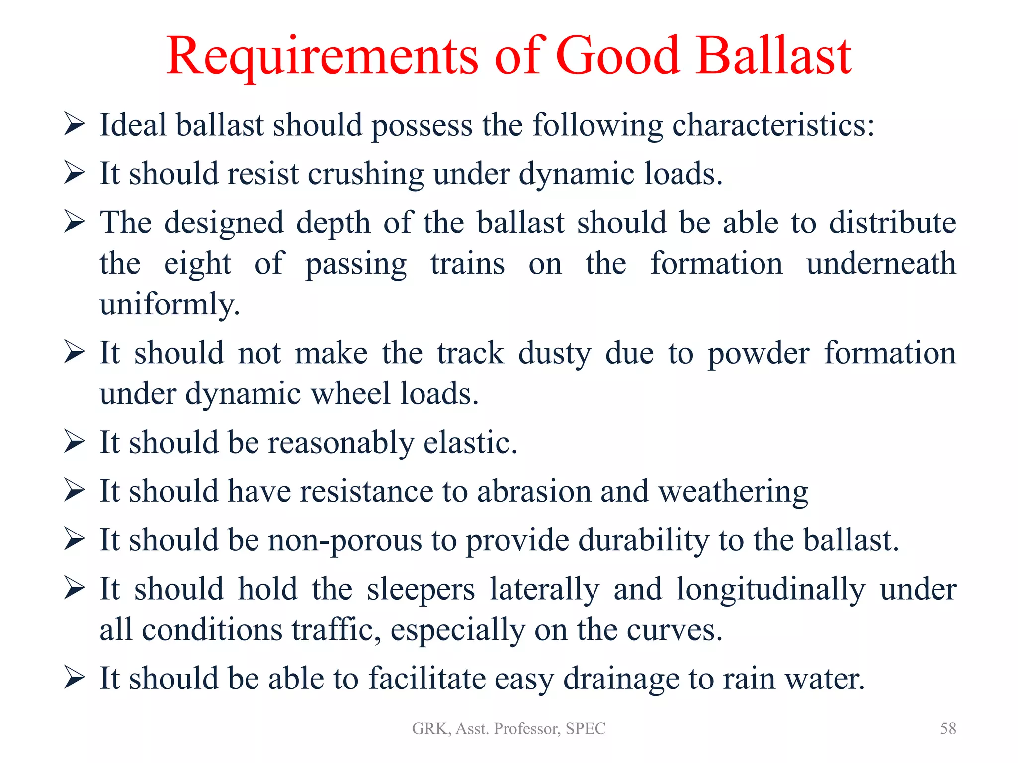 Requirements of Good Ballast
 Ideal ballast should possess the following characteristics:
 It should resist crushing under dynamic loads.
 The designed depth of the ballast should be able to distribute
the eight of passing trains on the formation underneath
uniformly.
 It should not make the track dusty due to powder formation
under dynamic wheel loads.
 It should be reasonably elastic.
 It should have resistance to abrasion and weathering
 It should be non-porous to provide durability to the ballast.
 It should hold the sleepers laterally and longitudinally under
all conditions traffic, especially on the curves.
 It should be able to facilitate easy drainage to rain water.
58GRK, Asst. Professor, SPEC
 