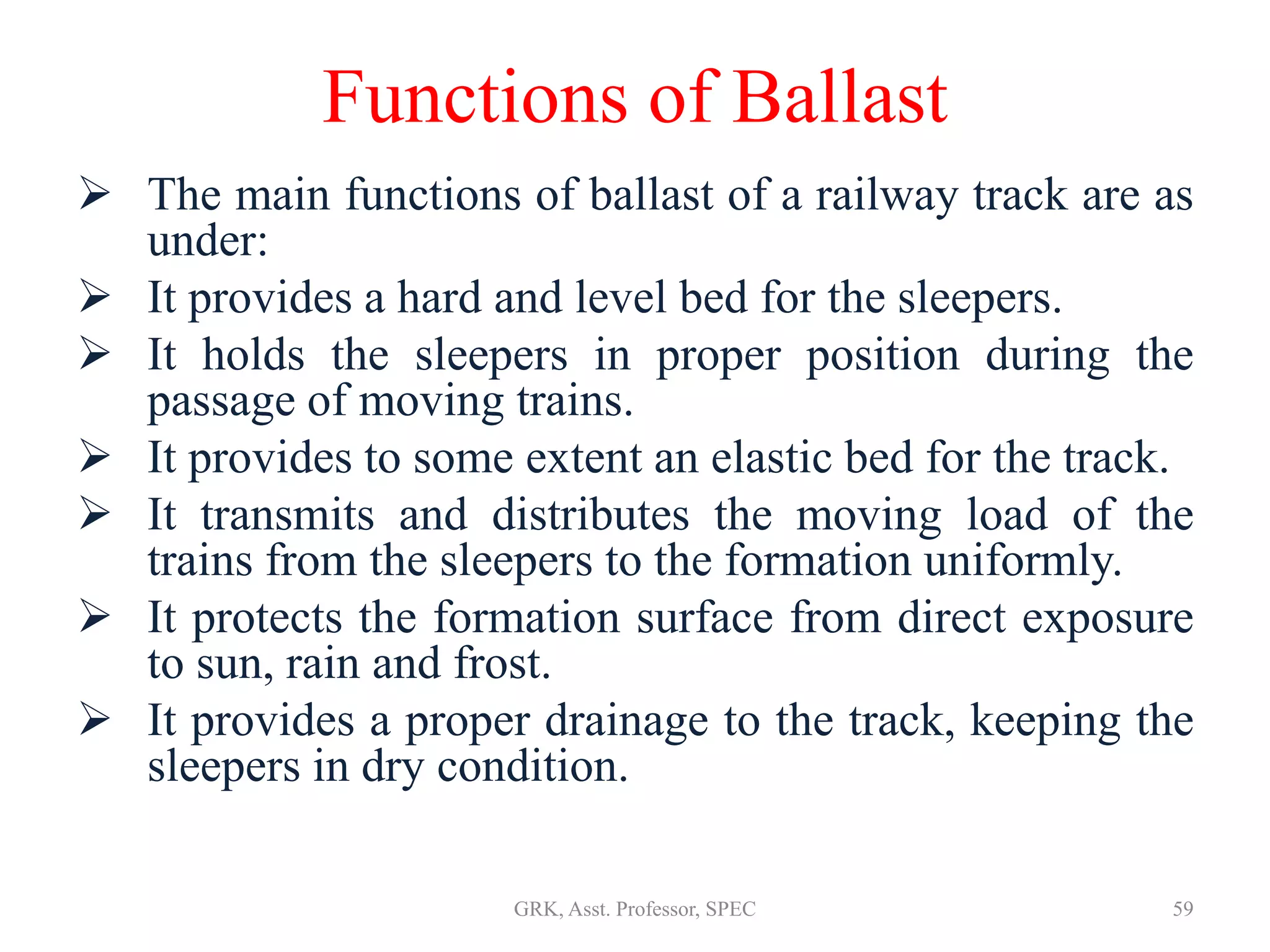 Functions of Ballast
 The main functions of ballast of a railway track are as
under:
 It provides a hard and level bed for the sleepers.
 It holds the sleepers in proper position during the
passage of moving trains.
 It provides to some extent an elastic bed for the track.
 It transmits and distributes the moving load of the
trains from the sleepers to the formation uniformly.
 It protects the formation surface from direct exposure
to sun, rain and frost.
 It provides a proper drainage to the track, keeping the
sleepers in dry condition.
59GRK, Asst. Professor, SPEC
 