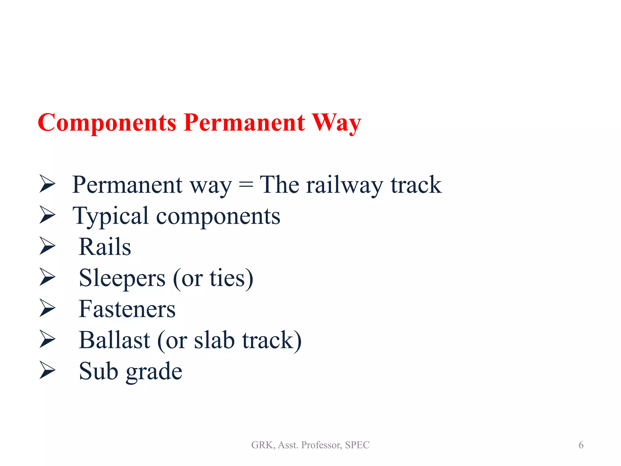 Components Permanent Way
 Permanent way = The railway track
 Typical components
 Rails
 Sleepers (or ties)
 Fasteners
 Ballast (or slab track)
 Sub grade
6GRK, Asst. Professor, SPEC
 