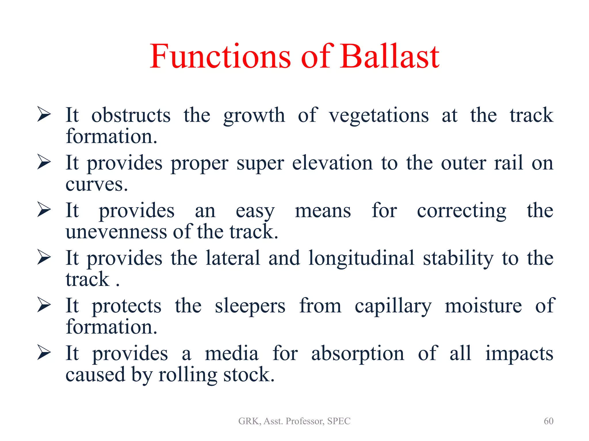 Functions of Ballast
 It obstructs the growth of vegetations at the track
formation.
 It provides proper super elevation to the outer rail on
curves.
 It provides an easy means for correcting the
unevenness of the track.
 It provides the lateral and longitudinal stability to the
track .
 It protects the sleepers from capillary moisture of
formation.
 It provides a media for absorption of all impacts
caused by rolling stock.
60GRK, Asst. Professor, SPEC
 