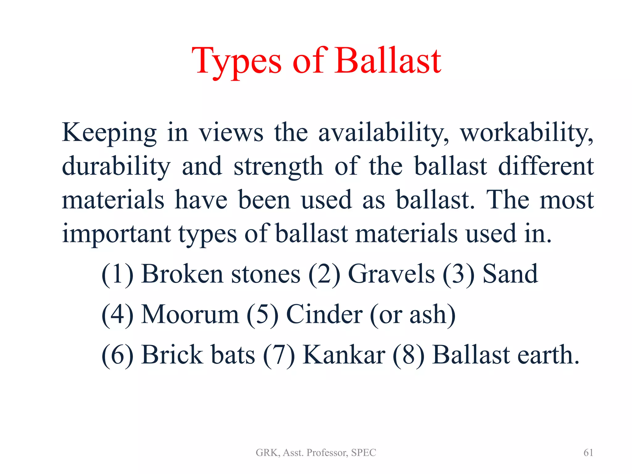 Types of Ballast
Keeping in views the availability, workability,
durability and strength of the ballast different
materials have been used as ballast. The most
important types of ballast materials used in.
(1) Broken stones (2) Gravels (3) Sand
(4) Moorum (5) Cinder (or ash)
(6) Brick bats (7) Kankar (8) Ballast earth.
61GRK, Asst. Professor, SPEC
 