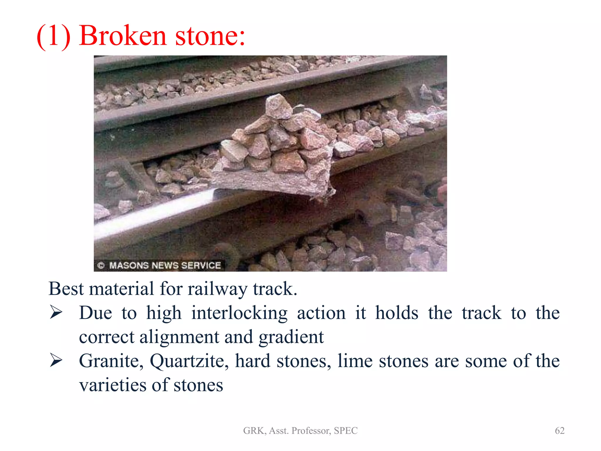(1) Broken stone:
Best material for railway track.
 Due to high interlocking action it holds the track to the
correct alignment and gradient
 Granite, Quartzite, hard stones, lime stones are some of the
varieties of stones
62GRK, Asst. Professor, SPEC
 
