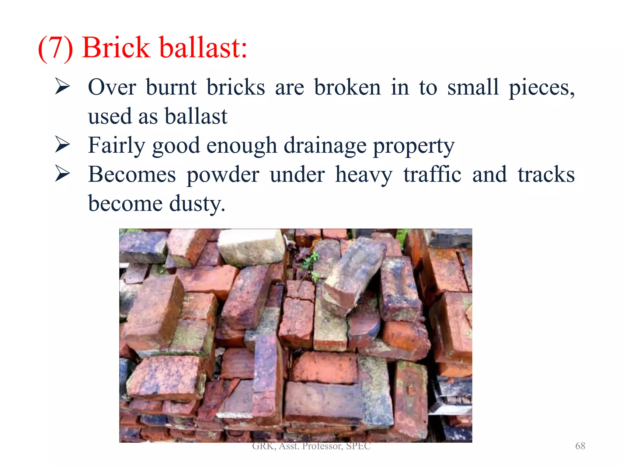(7) Brick ballast:
 Over burnt bricks are broken in to small pieces,
used as ballast
 Fairly good enough drainage property
 Becomes powder under heavy traffic and tracks
become dusty.
68GRK, Asst. Professor, SPEC
 
