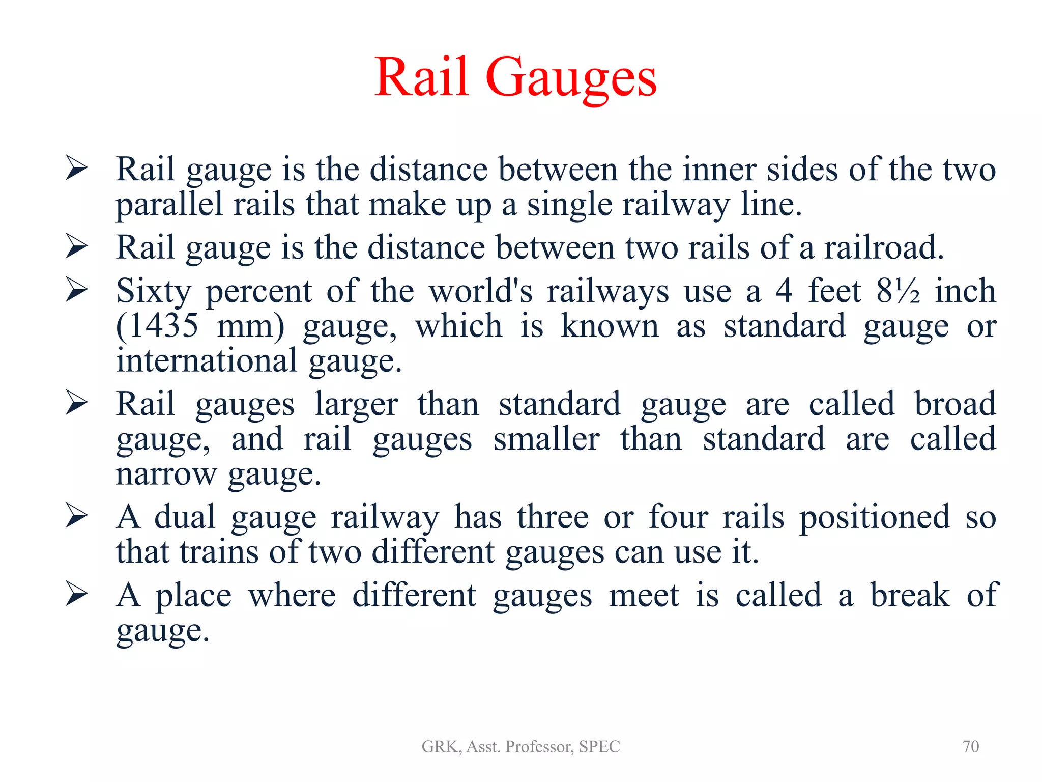 Rail Gauges
 Rail gauge is the distance between the inner sides of the two
parallel rails that make up a single railway line.
 Rail gauge is the distance between two rails of a railroad.
 Sixty percent of the world's railways use a 4 feet 8½ inch
(1435 mm) gauge, which is known as standard gauge or
international gauge.
 Rail gauges larger than standard gauge are called broad
gauge, and rail gauges smaller than standard are called
narrow gauge.
 A dual gauge railway has three or four rails positioned so
that trains of two different gauges can use it.
 A place where different gauges meet is called a break of
gauge.
70GRK, Asst. Professor, SPEC
 