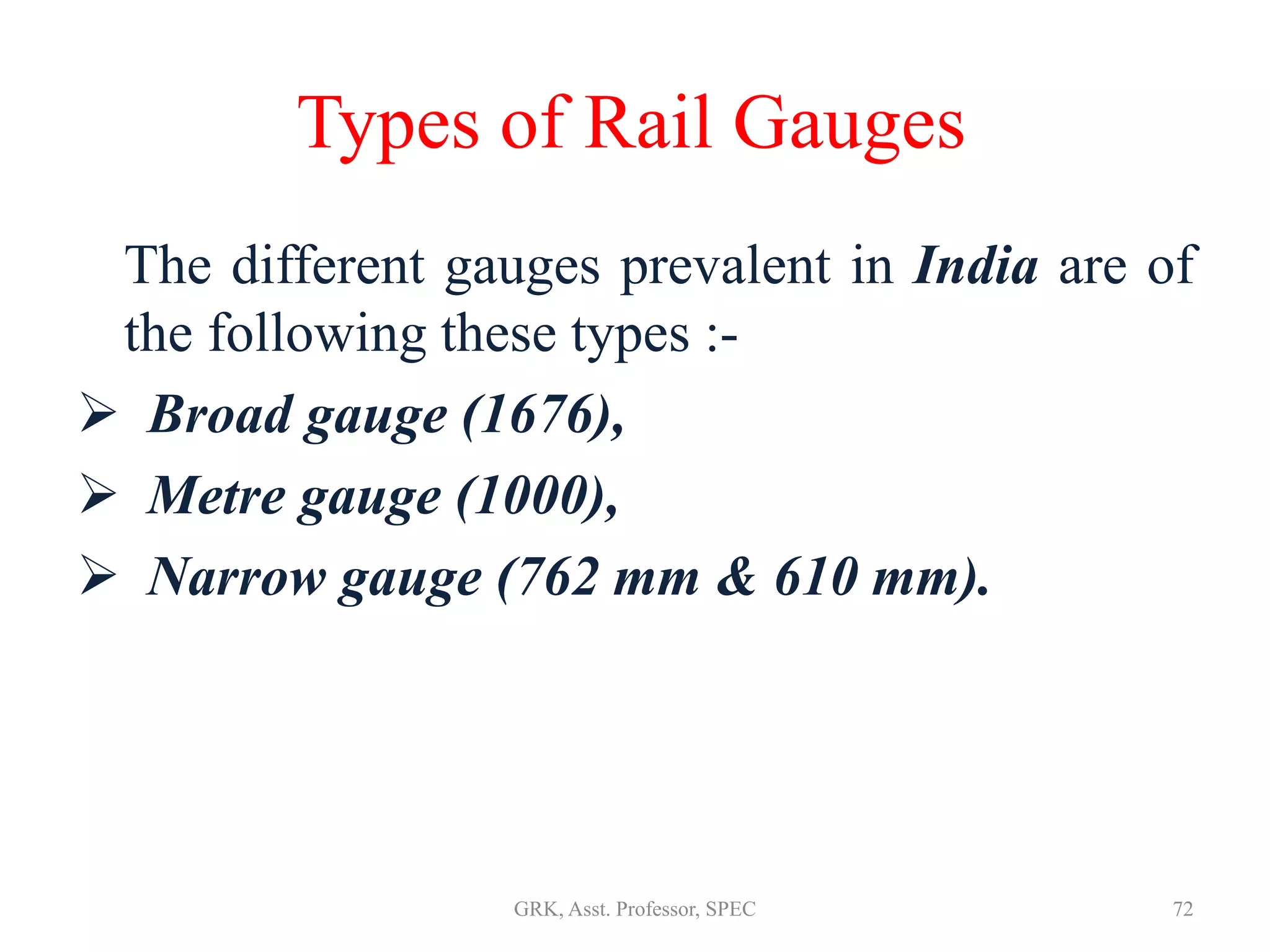 Types of Rail Gauges
The different gauges prevalent in India are of
the following these types :-
 Broad gauge (1676),
 Metre gauge (1000),
 Narrow gauge (762 mm & 610 mm).
72GRK, Asst. Professor, SPEC
 
