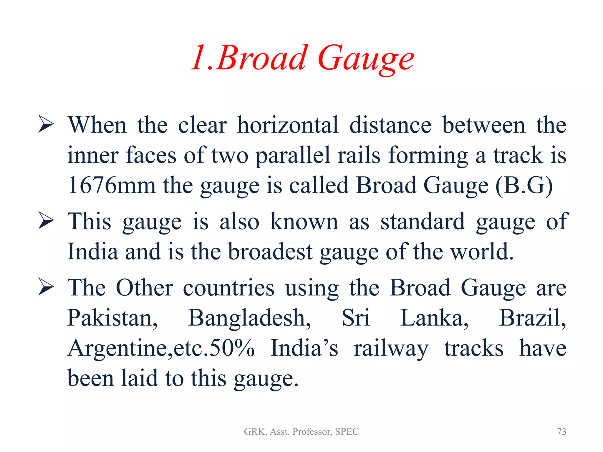 1.Broad Gauge
 When the clear horizontal distance between the
inner faces of two parallel rails forming a track is
1676mm the gauge is called Broad Gauge (B.G)
 This gauge is also known as standard gauge of
India and is the broadest gauge of the world.
 The Other countries using the Broad Gauge are
Pakistan, Bangladesh, Sri Lanka, Brazil,
Argentine,etc.50% India’s railway tracks have
been laid to this gauge.
73GRK, Asst. Professor, SPEC
 