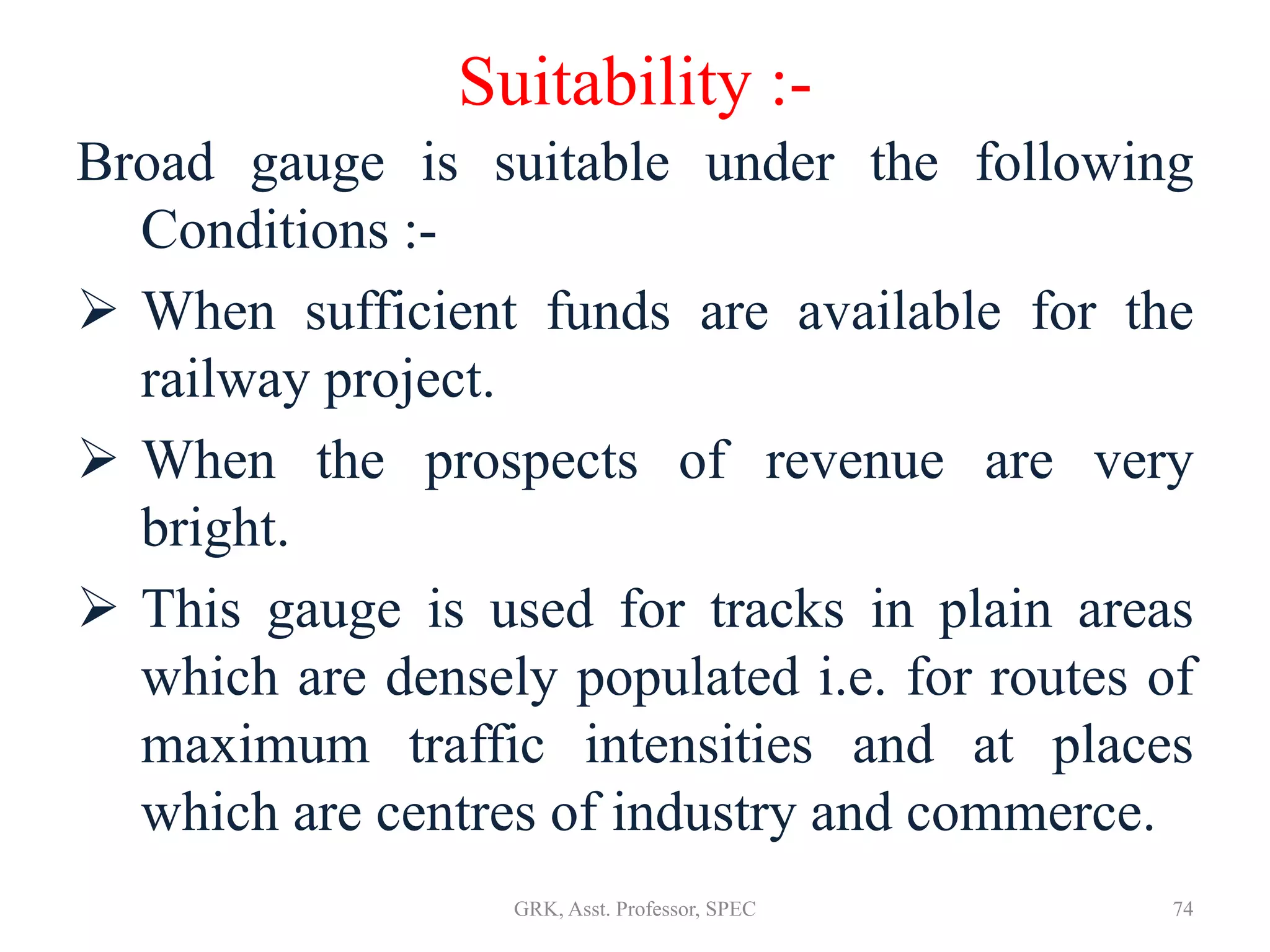 Suitability :-
Broad gauge is suitable under the following
Conditions :-
 When sufficient funds are available for the
railway project.
 When the prospects of revenue are very
bright.
 This gauge is used for tracks in plain areas
which are densely populated i.e. for routes of
maximum traffic intensities and at places
which are centres of industry and commerce.
74GRK, Asst. Professor, SPEC
 