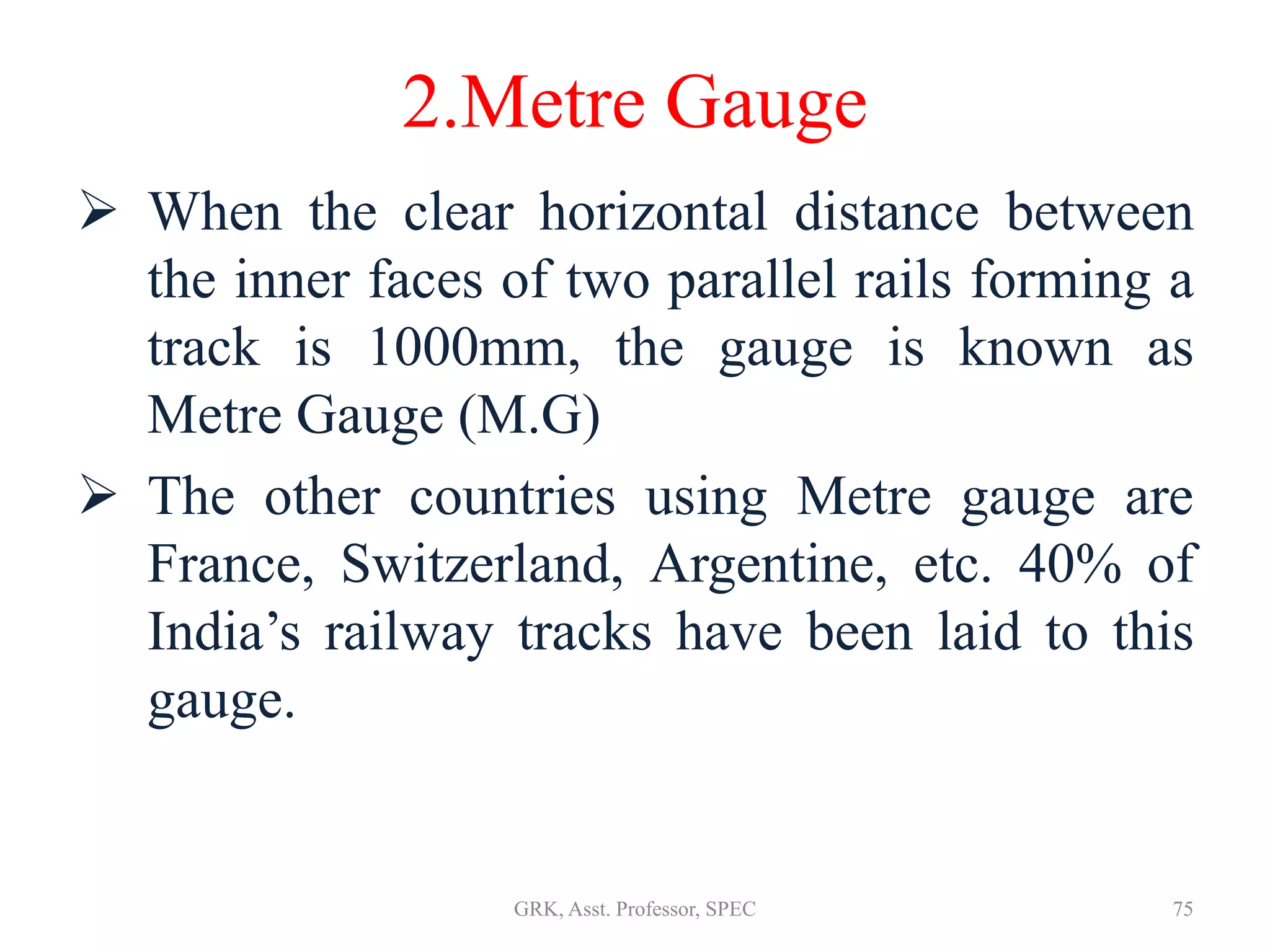 2.Metre Gauge
 When the clear horizontal distance between
the inner faces of two parallel rails forming a
track is 1000mm, the gauge is known as
Metre Gauge (M.G)
 The other countries using Metre gauge are
France, Switzerland, Argentine, etc. 40% of
India’s railway tracks have been laid to this
gauge.
75GRK, Asst. Professor, SPEC
 