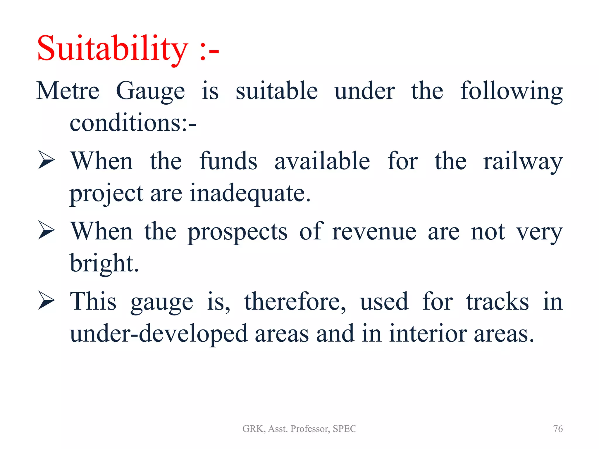Suitability :-
Metre Gauge is suitable under the following
conditions:-
 When the funds available for the railway
project are inadequate.
 When the prospects of revenue are not very
bright.
 This gauge is, therefore, used for tracks in
under-developed areas and in interior areas.
76GRK, Asst. Professor, SPEC
 