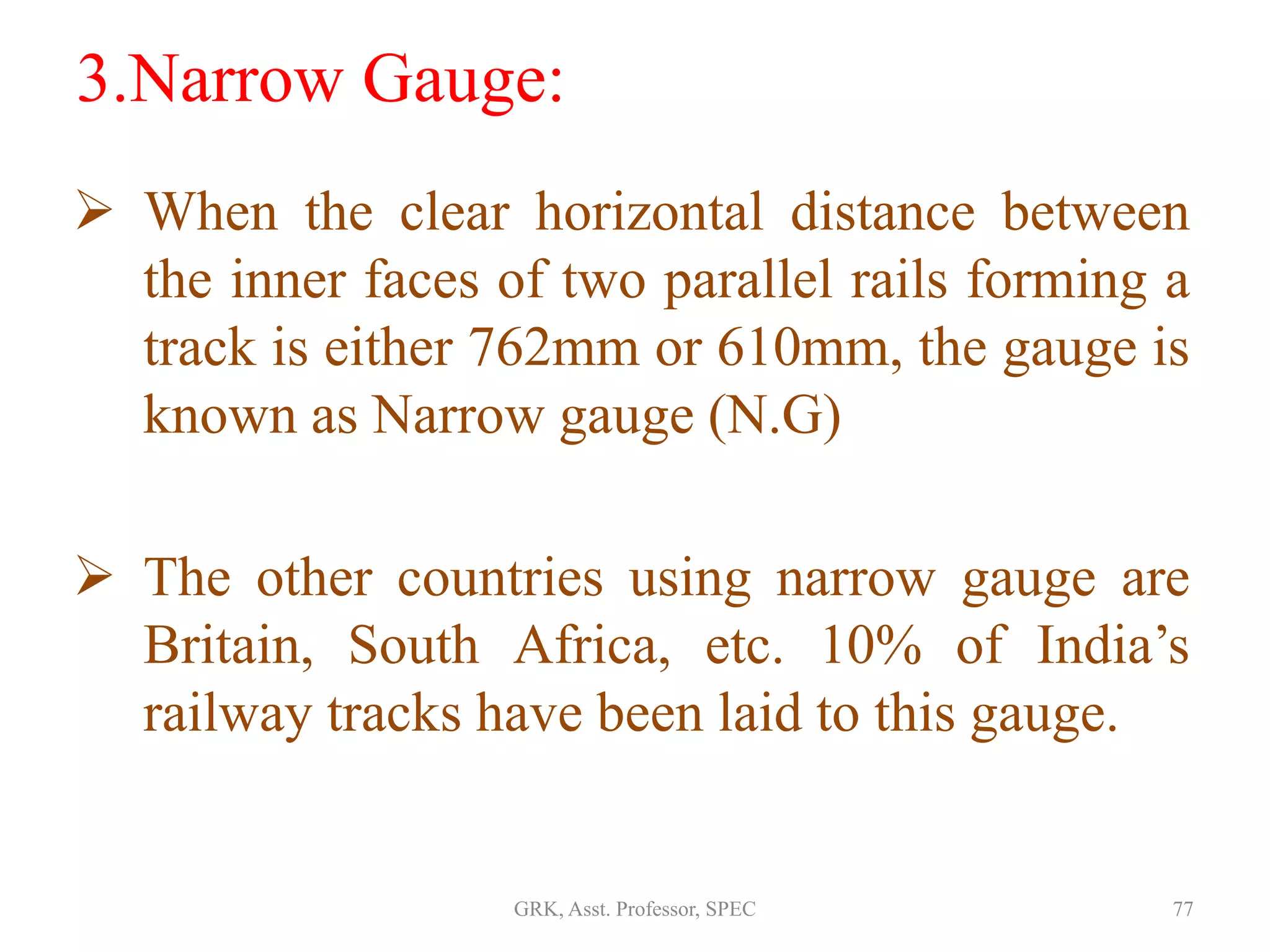 3.Narrow Gauge:
 When the clear horizontal distance between
the inner faces of two parallel rails forming a
track is either 762mm or 610mm, the gauge is
known as Narrow gauge (N.G)
 The other countries using narrow gauge are
Britain, South Africa, etc. 10% of India’s
railway tracks have been laid to this gauge.
77GRK, Asst. Professor, SPEC
 