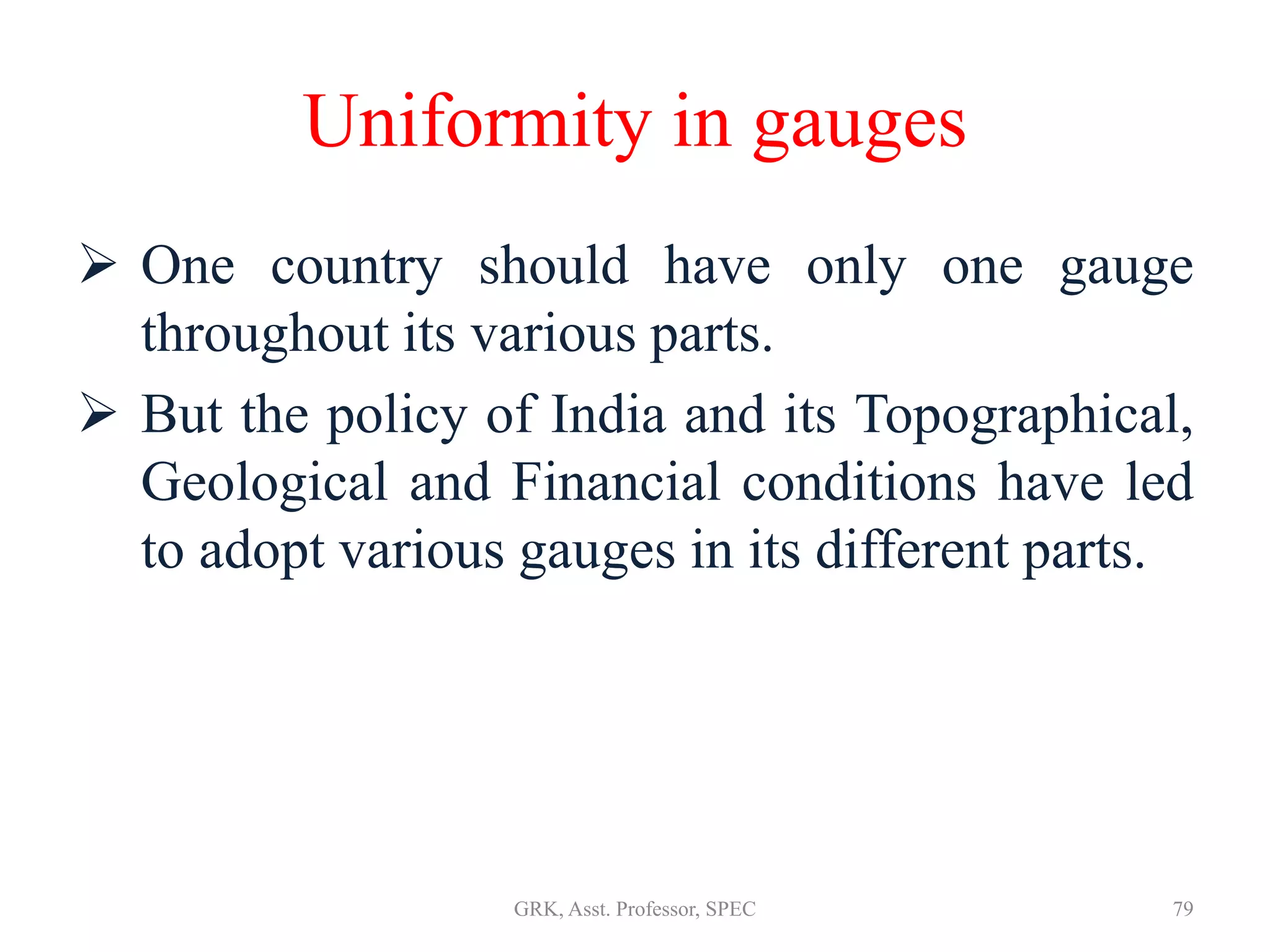 Uniformity in gauges
 One country should have only one gauge
throughout its various parts.
 But the policy of India and its Topographical,
Geological and Financial conditions have led
to adopt various gauges in its different parts.
79GRK, Asst. Professor, SPEC
 