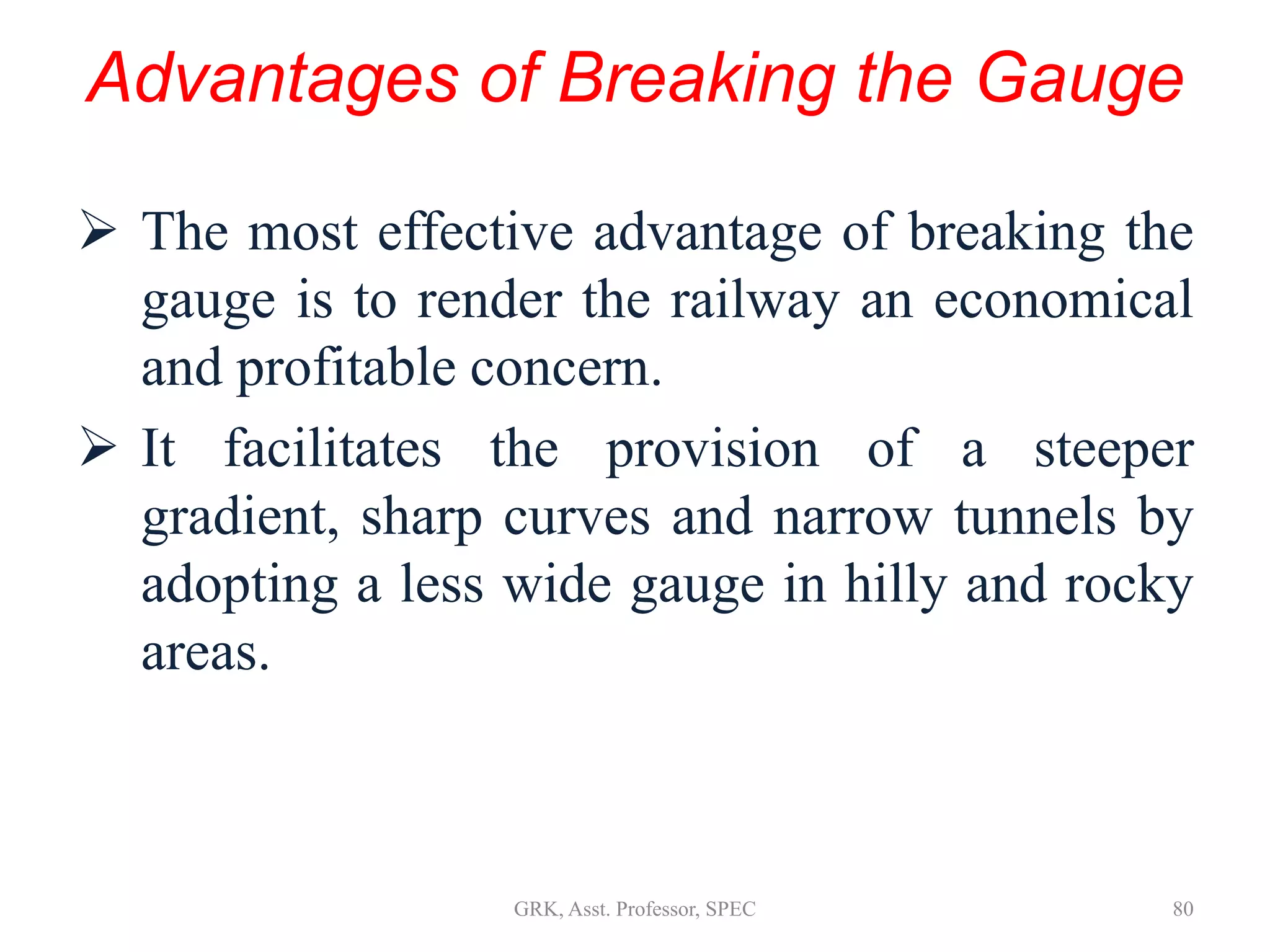 Advantages of Breaking the Gauge
 The most effective advantage of breaking the
gauge is to render the railway an economical
and profitable concern.
 It facilitates the provision of a steeper
gradient, sharp curves and narrow tunnels by
adopting a less wide gauge in hilly and rocky
areas.
80GRK, Asst. Professor, SPEC
 