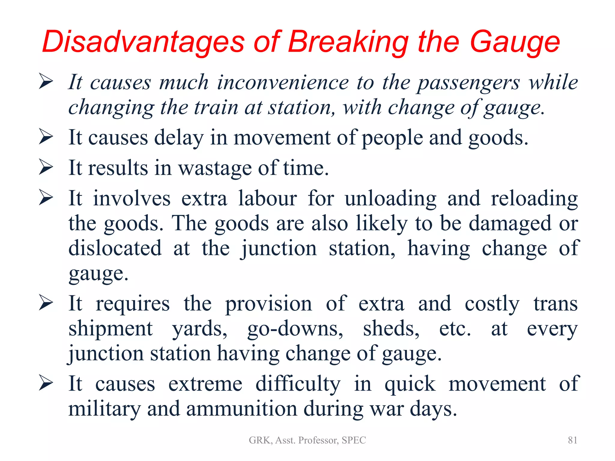 Disadvantages of Breaking the Gauge
 It causes much inconvenience to the passengers while
changing the train at station, with change of gauge.
 It causes delay in movement of people and goods.
 It results in wastage of time.
 It involves extra labour for unloading and reloading
the goods. The goods are also likely to be damaged or
dislocated at the junction station, having change of
gauge.
 It requires the provision of extra and costly trans
shipment yards, go-downs, sheds, etc. at every
junction station having change of gauge.
 It causes extreme difficulty in quick movement of
military and ammunition during war days.
81GRK, Asst. Professor, SPEC
 