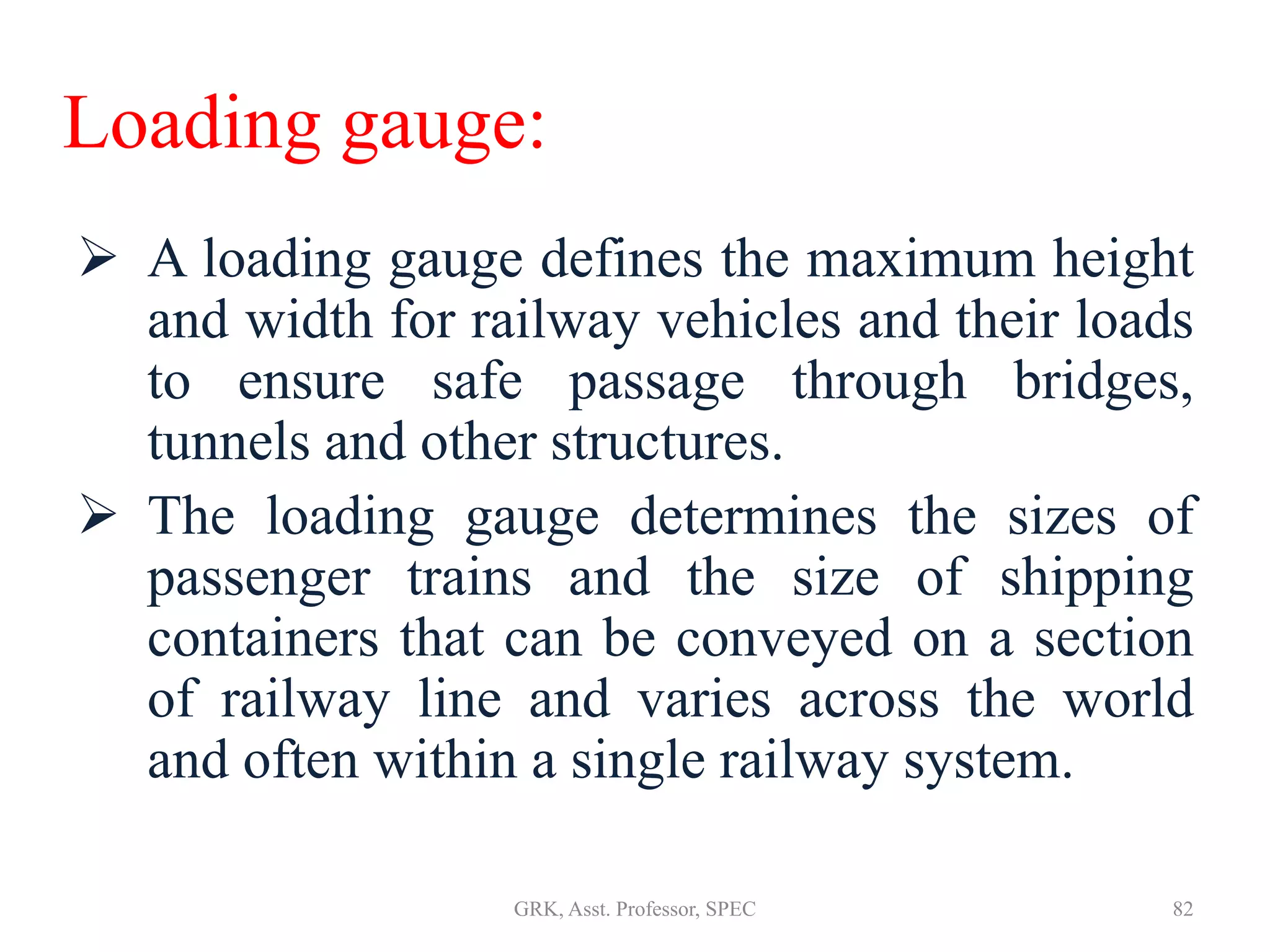 Loading gauge:
 A loading gauge defines the maximum height
and width for railway vehicles and their loads
to ensure safe passage through bridges,
tunnels and other structures.
 The loading gauge determines the sizes of
passenger trains and the size of shipping
containers that can be conveyed on a section
of railway line and varies across the world
and often within a single railway system.
82GRK, Asst. Professor, SPEC
 