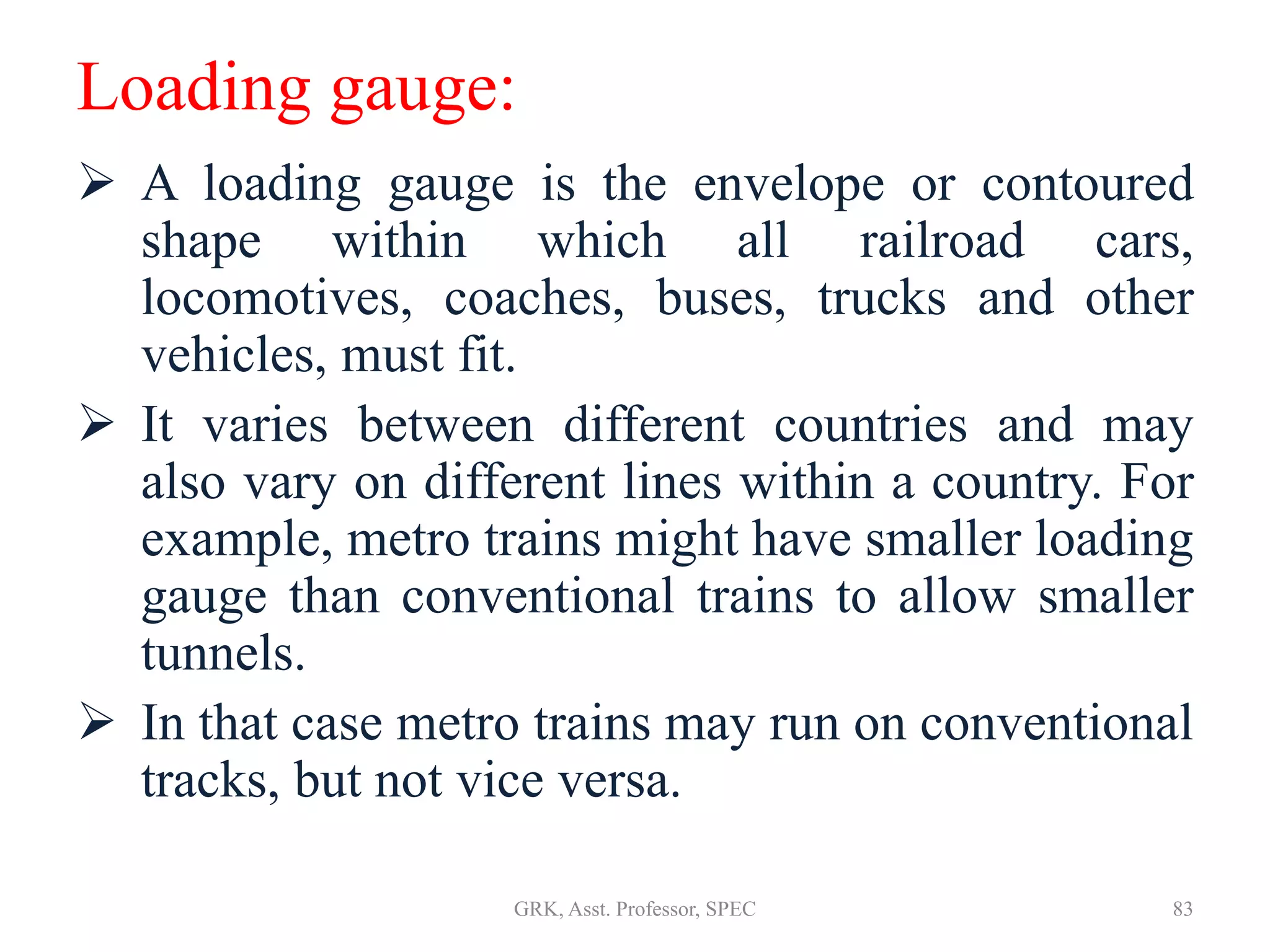 Loading gauge:
 A loading gauge is the envelope or contoured
shape within which all railroad cars,
locomotives, coaches, buses, trucks and other
vehicles, must fit.
 It varies between different countries and may
also vary on different lines within a country. For
example, metro trains might have smaller loading
gauge than conventional trains to allow smaller
tunnels.
 In that case metro trains may run on conventional
tracks, but not vice versa.
83GRK, Asst. Professor, SPEC
 