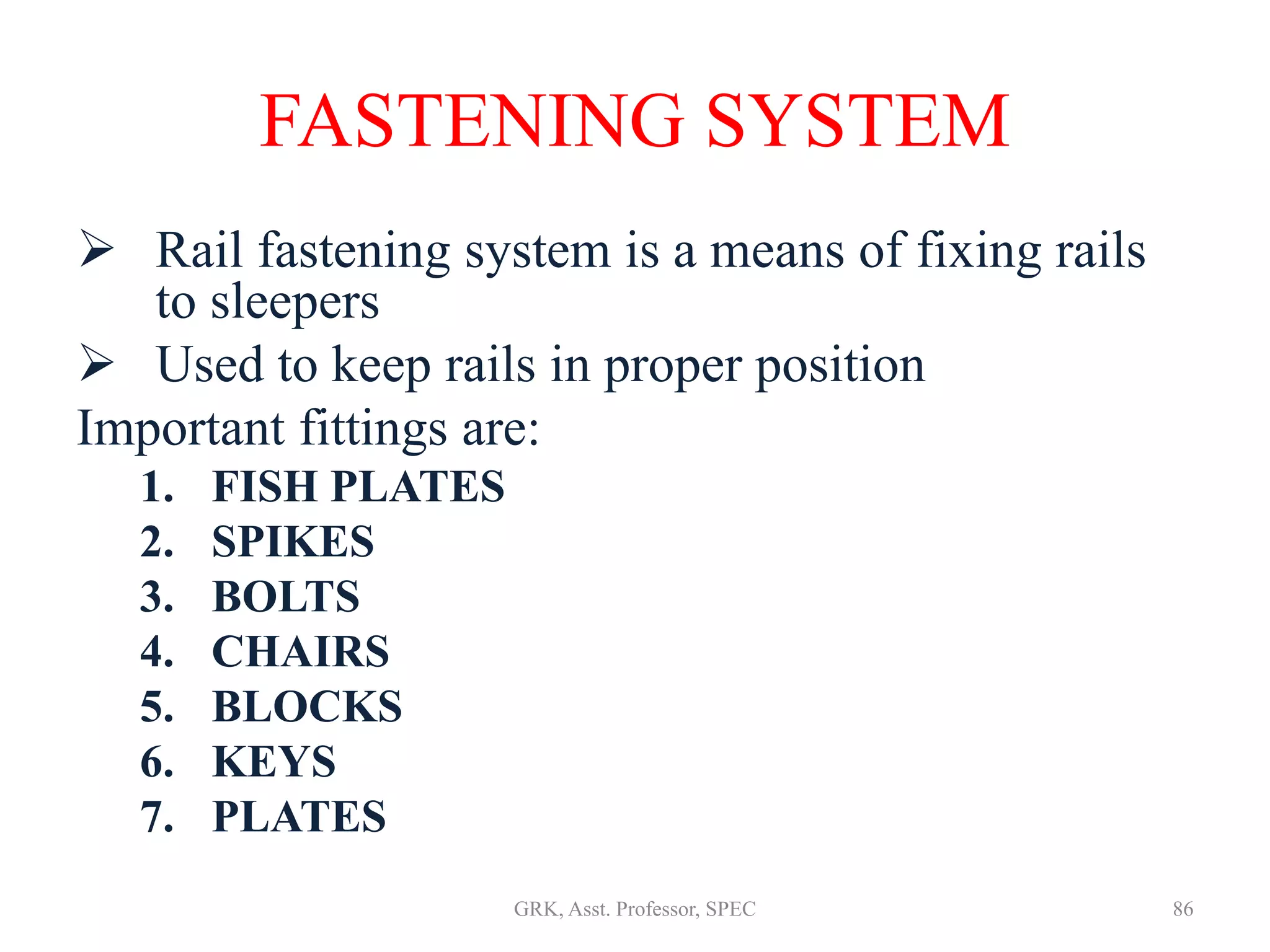 FASTENING SYSTEM
 Rail fastening system is a means of fixing rails
to sleepers
 Used to keep rails in proper position
Important fittings are:
1. FISH PLATES
2. SPIKES
3. BOLTS
4. CHAIRS
5. BLOCKS
6. KEYS
7. PLATES
86GRK, Asst. Professor, SPEC
 
