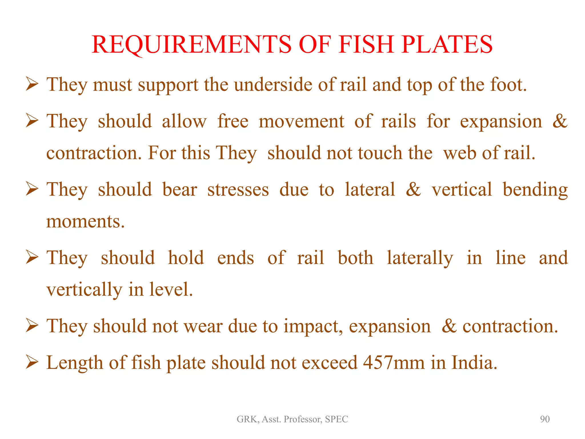 REQUIREMENTS OF FISH PLATES
 They must support the underside of rail and top of the foot.
 They should allow free movement of rails for expansion &
contraction. For this They should not touch the web of rail.
 They should bear stresses due to lateral & vertical bending
moments.
 They should hold ends of rail both laterally in line and
vertically in level.
 They should not wear due to impact, expansion & contraction.
 Length of fish plate should not exceed 457mm in India.
90GRK, Asst. Professor, SPEC
 