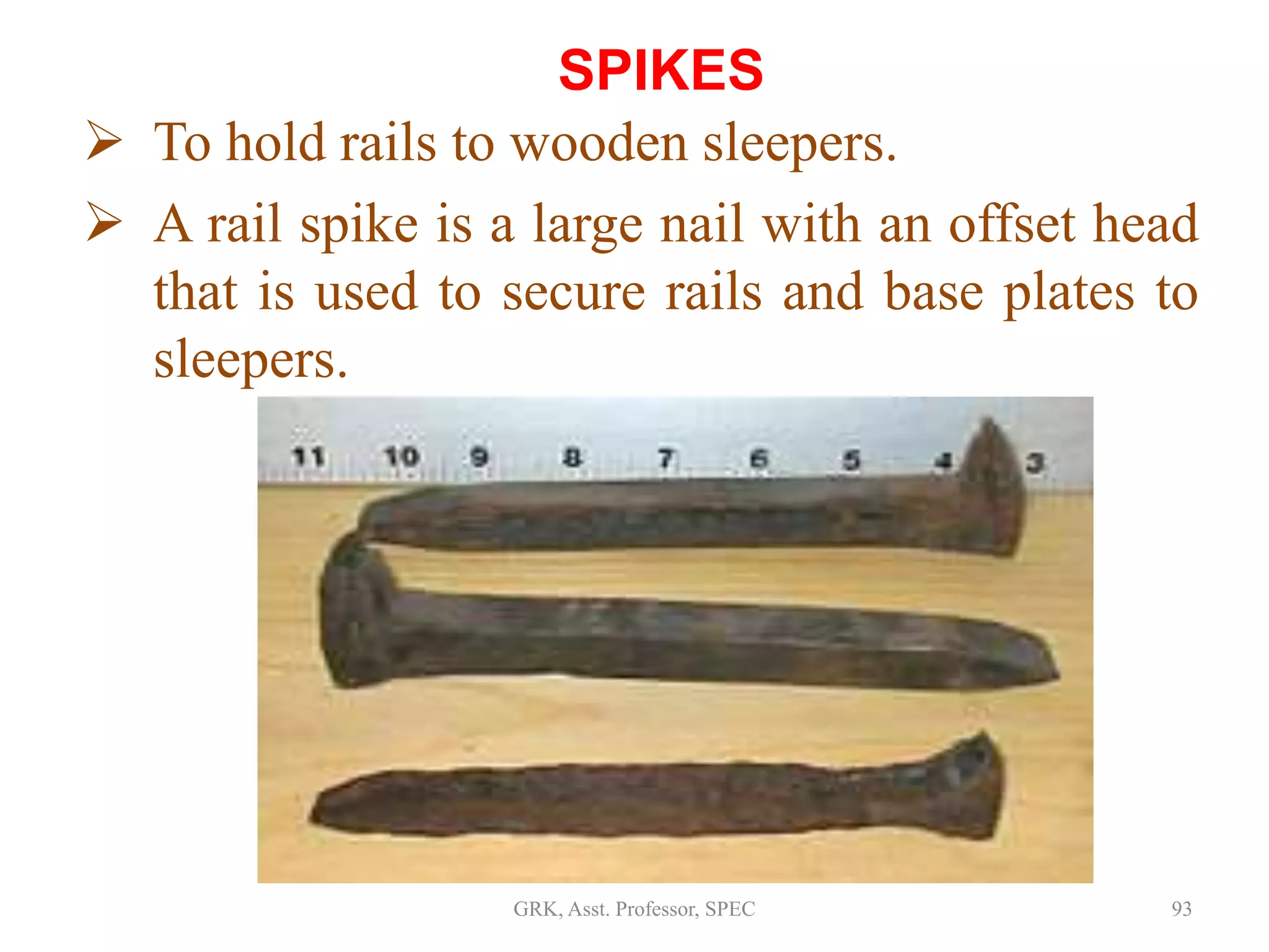 SPIKES
 To hold rails to wooden sleepers.
 A rail spike is a large nail with an offset head
that is used to secure rails and base plates to
sleepers.
93GRK, Asst. Professor, SPEC
 