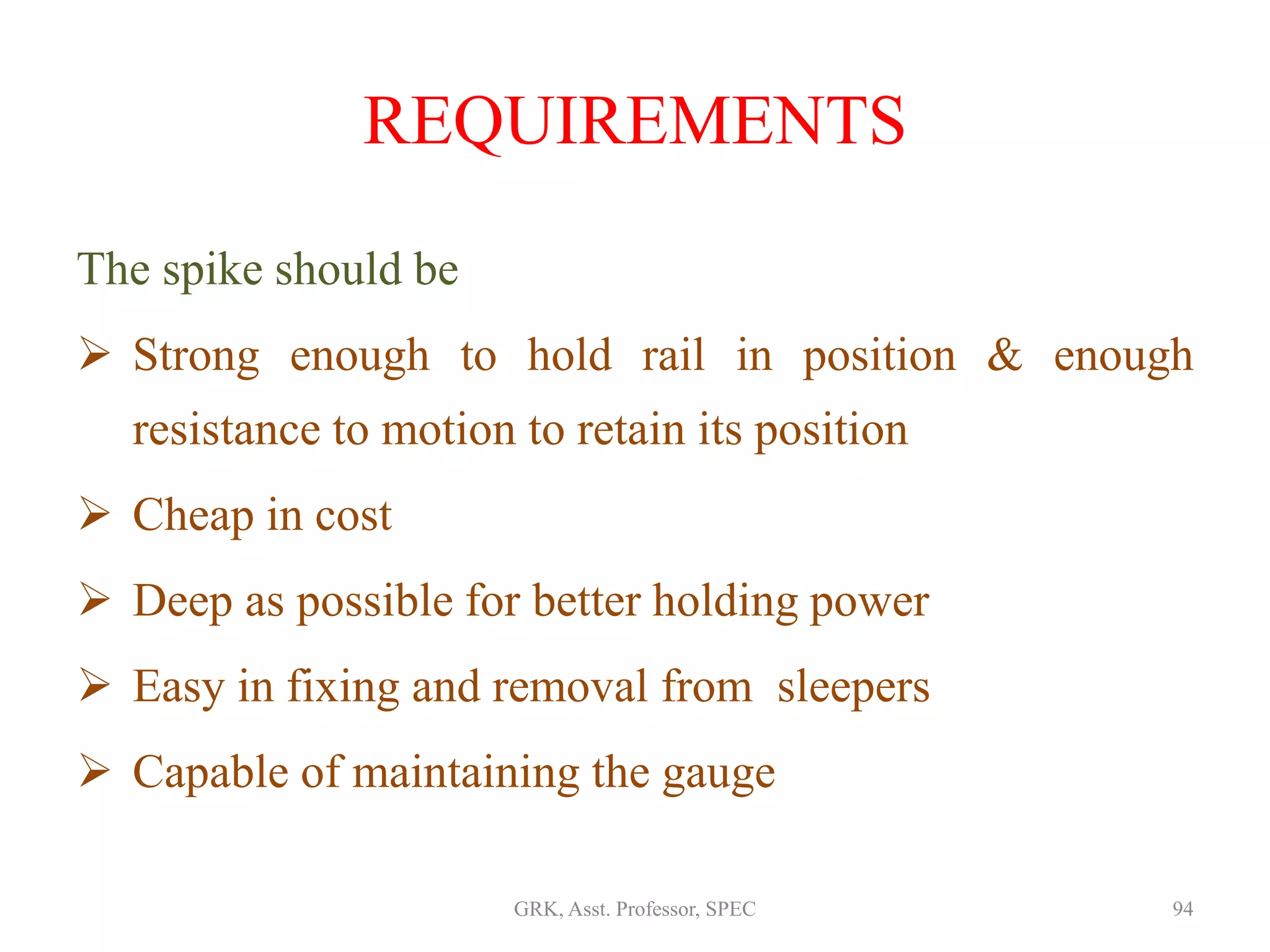 REQUIREMENTS
The spike should be
 Strong enough to hold rail in position & enough
resistance to motion to retain its position
 Cheap in cost
 Deep as possible for better holding power
 Easy in fixing and removal from sleepers
 Capable of maintaining the gauge
94GRK, Asst. Professor, SPEC
 
