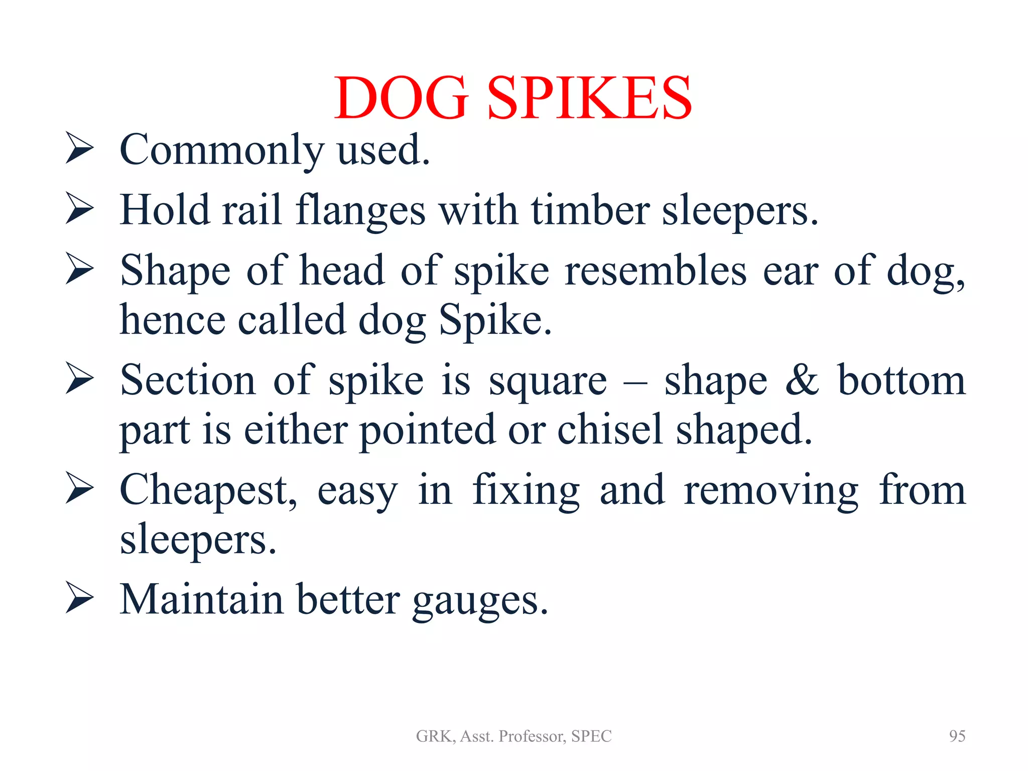 DOG SPIKES
 Commonly used.
 Hold rail flanges with timber sleepers.
 Shape of head of spike resembles ear of dog,
hence called dog Spike.
 Section of spike is square – shape & bottom
part is either pointed or chisel shaped.
 Cheapest, easy in fixing and removing from
sleepers.
 Maintain better gauges.
95GRK, Asst. Professor, SPEC
 
