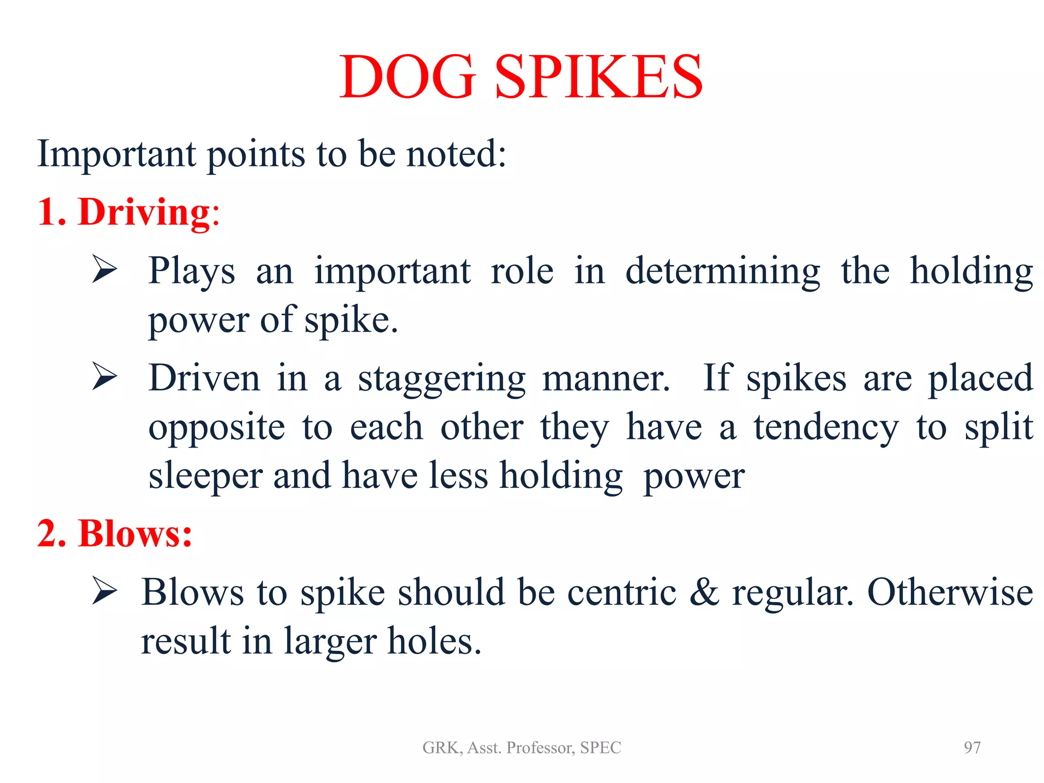 Important points to be noted:
1. Driving:
 Plays an important role in determining the holding
power of spike.
 Driven in a staggering manner. If spikes are placed
opposite to each other they have a tendency to split
sleeper and have less holding power
2. Blows:
 Blows to spike should be centric & regular. Otherwise
result in larger holes.
DOG SPIKES
97GRK, Asst. Professor, SPEC
 