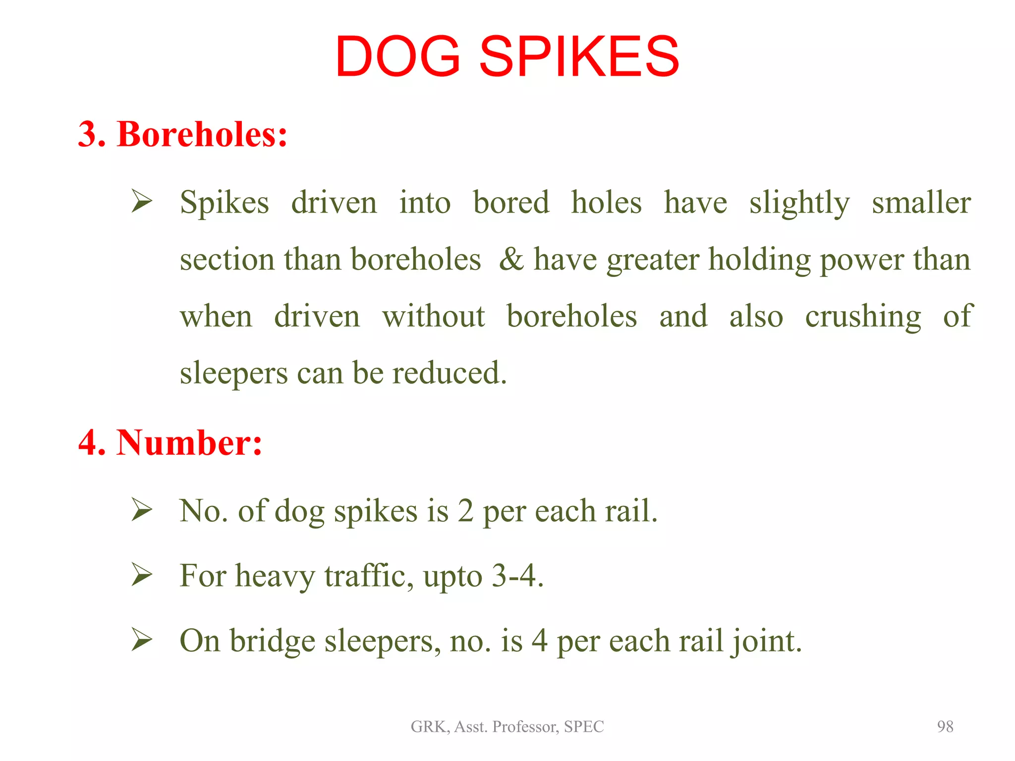 3. Boreholes:
 Spikes driven into bored holes have slightly smaller
section than boreholes & have greater holding power than
when driven without boreholes and also crushing of
sleepers can be reduced.
4. Number:
 No. of dog spikes is 2 per each rail.
 For heavy traffic, upto 3-4.
 On bridge sleepers, no. is 4 per each rail joint.
DOG SPIKES
98GRK, Asst. Professor, SPEC
 