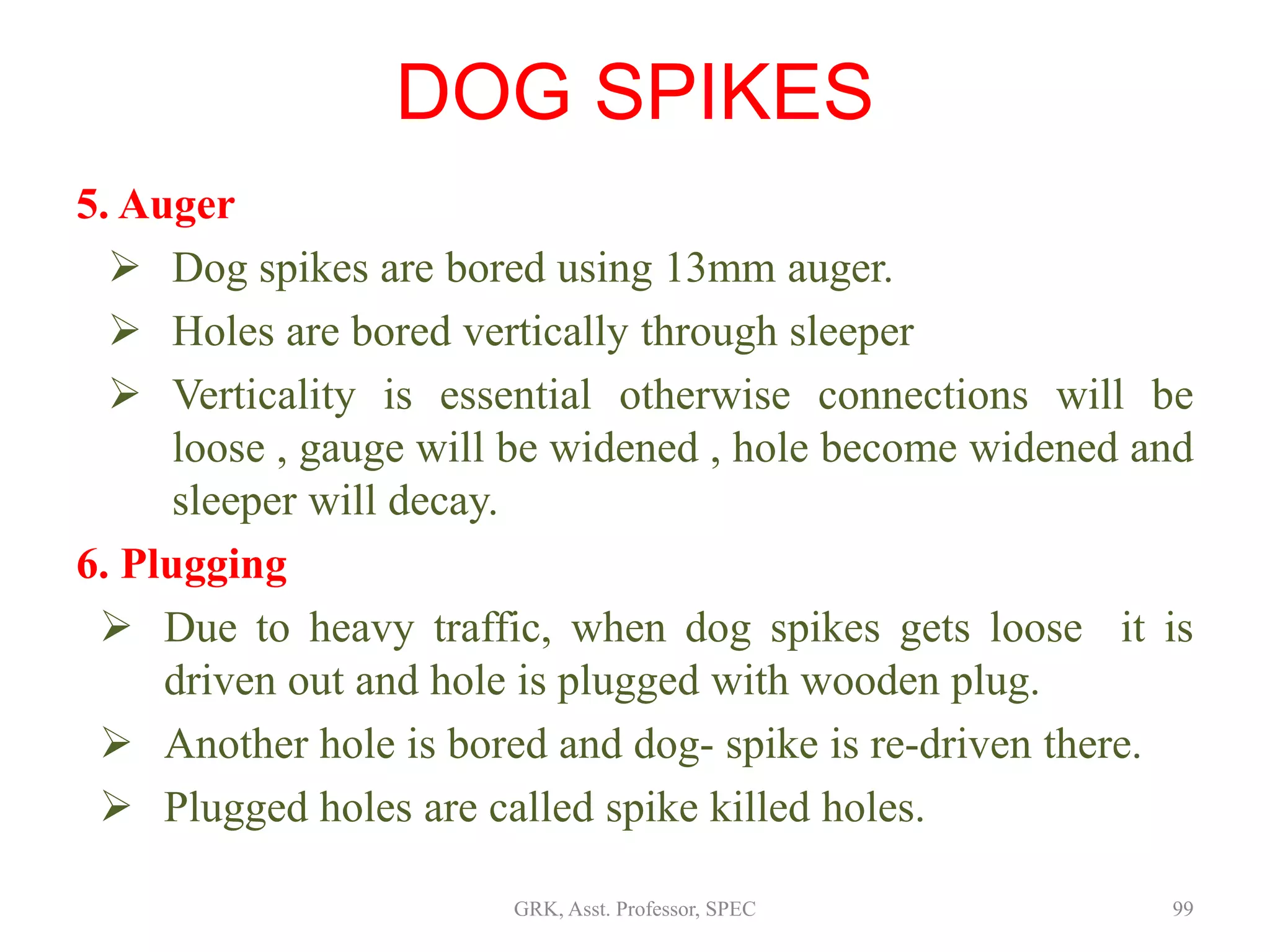 5. Auger
 Dog spikes are bored using 13mm auger.
 Holes are bored vertically through sleeper
 Verticality is essential otherwise connections will be
loose , gauge will be widened , hole become widened and
sleeper will decay.
6. Plugging
 Due to heavy traffic, when dog spikes gets loose it is
driven out and hole is plugged with wooden plug.
 Another hole is bored and dog- spike is re-driven there.
 Plugged holes are called spike killed holes.
DOG SPIKES
99GRK, Asst. Professor, SPEC
 