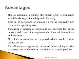  Due to automatic signaling, the human error is eliminated
which leads to greater safety and efficiency.
 Less no. of personnel for operating signal is required which
reduces the operating cost.
 Increasing efficiency of operations will increase the traffic
density and reduce the requirements of no. of locomotives
and carriages.
 No block instruments are required which would further
reduce the cost.
 The alternate arrangements, incase of failure of signals due
to current, are made to bring the signals at danger position.
GRK, Asst. Professor, SPEC
 