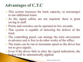  This system increases the track capacity, so encourages
to run additional trains.
 As the signal cabins are not required, there is great
saving in staff.
 Points and switches can be operated in few seconds.
 This system is capable of detecting the defects of the
track.
 The controlling panel, can arrange the train movements
in advance and is free to do other works of the office.
 The trains can be run at maximum speed as the driver has
not to give signals.
 Even if the driver fails to obey the signal indications, the
brakes will be automatically applied.
GRK, Asst. Professor, SPEC
 