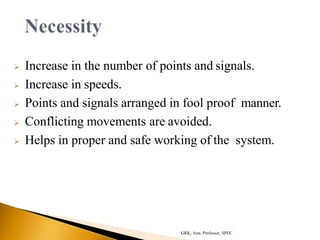  Increase in the number of points and signals.
 Increase in speeds.
 Points and signals arranged in fool proof manner.
 Conflicting movements are avoided.
 Helps in proper and safe working of the system.
GRK, Asst. Professor, SPEC
 