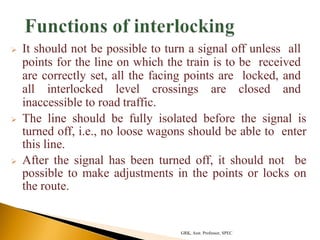  It should not be possible to turn a signal off unless all
points for the line on which the train is to be received
are correctly set, all the facing points are locked, and
all interlocked level crossings are closed and
inaccessible to road traffic.
 The line should be fully isolated before the signal is
turned off, i.e., no loose wagons should be able to enter
this line.
 After the signal has been turned off, it should not be
possible to make adjustments in the points or locks on
the route.
GRK, Asst. Professor, SPEC
 