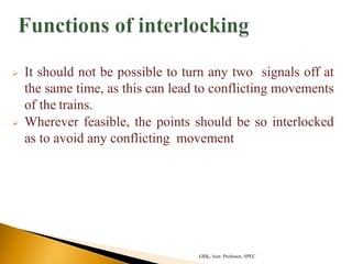  It should not be possible to turn any two signals off at
the same time, as this can lead to conflicting movements
of the trains.
 Wherever feasible, the points should be so interlocked
as to avoid any conflicting movement
GRK, Asst. Professor, SPEC
 