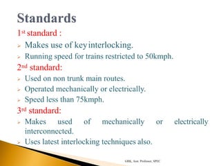 1st standard :
 Makes use of keyinterlocking.
 Running speed for trains restricted to 50kmph.
2nd standard:
 Used on non trunk main routes.
 Operated mechanically or electrically.
 Speed less than 75kmph.
3rd standard:
 Makes used of mechanically or electrically
interconnected.
 Uses latest interlocking techniques also.
GRK, Asst. Professor, SPEC
 