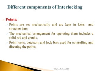  Points:
 Points are set mechanically and are kept in locks and
stretcher bars.
 The mechanical arrangement for operating them includes a
solid rod and cranks.
 Point locks, detectors and lock bars used for controlling and
directing the points.
GRK, Asst. Professor, SPEC
 