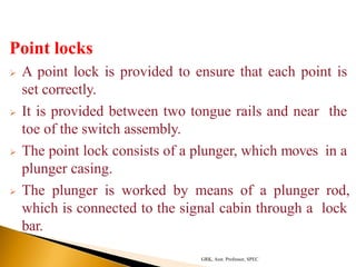 Point locks
 A point lock is provided to ensure that each point is
set correctly.
 It is provided between two tongue rails and near the
toe of the switch assembly.
 The point lock consists of a plunger, which moves in a
plunger casing.
 The plunger is worked by means of a plunger rod,
which is connected to the signal cabin through a lock
bar.
GRK, Asst. Professor, SPEC
 
