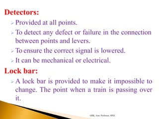 Detectors:
 Provided at all points.
 To detect any defect or failure in the connection
between points and levers.
 To ensure the correct signal is lowered.
 It can be mechanical or electrical.
Lock bar:
 A lock bar is provided to make it impossible to
change. The point when a train is passing over
it.
GRK, Asst. Professor, SPEC
 
