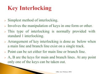  Simplest method of interlocking.
 Involves the manipulation of keys in one form or other.
 This type of interlocking is normally provided with
standard 1 interlocking.
 Arrangement of key interlocking is done as below when
a main line and branch line exist on a single track.
 Point can be set either for main line or branch line.
 A, B are the keys for main and branch lines. At any point
only one of the keys can be taken out.
GRK, Asst. Professor, SPEC
 