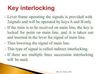  Lever frame operating the signals is provided with
2signals and will be operated by keys A and B only.
 If the train is to be received on main line, the key is
locked for point on main line, and A is taken out
and inserted in the lever for signal of main line.
 Thus lowering the signal of main line.
 This type of signal is called indirect interlocking.
 If there are multiple lines succession interlocking
will be used.
GRK, Asst. Professor, SPEC
 
