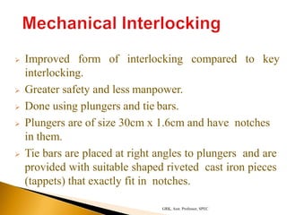  Improved form of interlocking compared to key
interlocking.
 Greater safety and less manpower.
 Done using plungers and tie bars.
 Plungers are of size 30cm x 1.6cm and have notches
in them.
 Tie bars are placed at right angles to plungers and are
provided with suitable shaped riveted cast iron pieces
(tappets) that exactly fit in notches.
GRK, Asst. Professor, SPEC
 