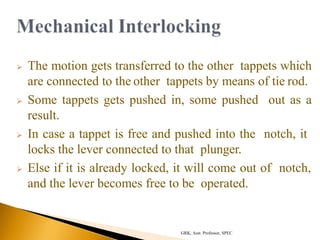  The motion gets transferred to the other tappets which
are connected to the other tappets by means of tie rod.
 Some tappets gets pushed in, some pushed out as a
result.
 In case a tappet is free and pushed into the notch, it
locks the lever connected to that plunger.
 Else if it is already locked, it will come out of notch,
and the lever becomes free to be operated.
GRK, Asst. Professor, SPEC
 