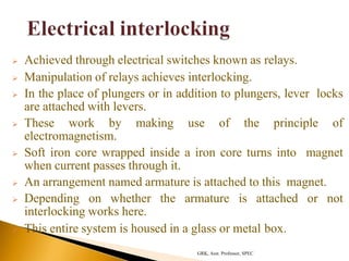  Achieved through electrical switches known as relays.
 Manipulation of relays achieves interlocking.
 In the place of plungers or in addition to plungers, lever locks
are attached with levers.
 These work by making use of the principle of
electromagnetism.
 Soft iron core wrapped inside a iron core turns into magnet
when current passes through it.
 An arrangement named armature is attached to this magnet.
 Depending on whether the armature is attached or not
interlocking works here.
 This entire system is housed in a glass or metal box.
GRK, Asst. Professor, SPEC
 