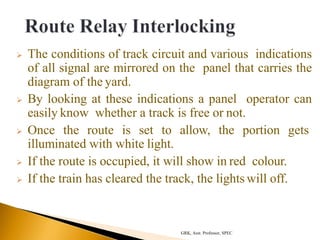  The conditions of track circuit and various indications
of all signal are mirrored on the panel that carries the
diagram of the yard.
 By looking at these indications a panel operator can
easily know whether a track is free or not.
 Once the route is set to allow, the portion gets
illuminated with white light.
 If the route is occupied, it will show in red colour.
 If the train has cleared the track, the lights will off.
GRK, Asst. Professor, SPEC
 